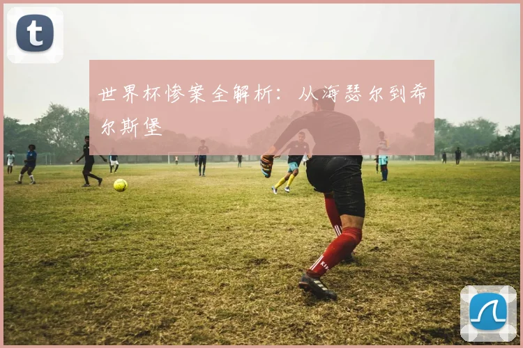 世界杯惨案全解析：从海瑟尔到希尔斯堡