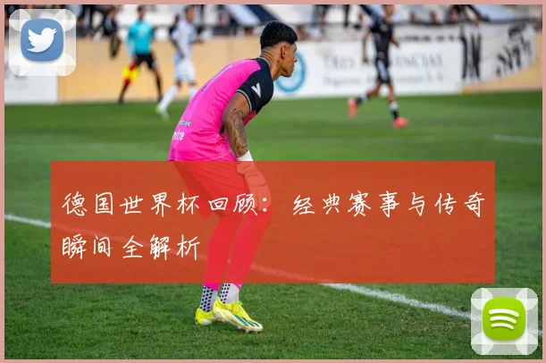 德国世界杯回顾：经典赛事与传奇瞬间全解析