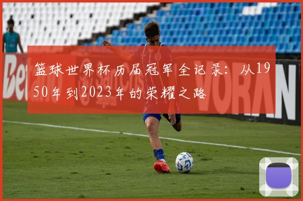 篮球世界杯历届冠军全记录:从1950年到2023年的荣耀之路