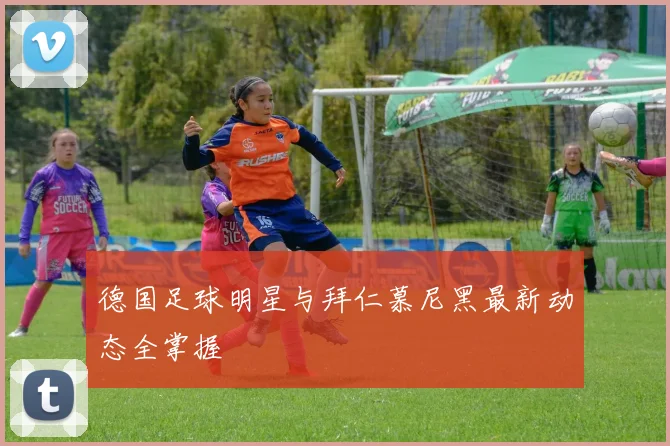 德国足球明星与拜仁慕尼黑最新动态全掌握