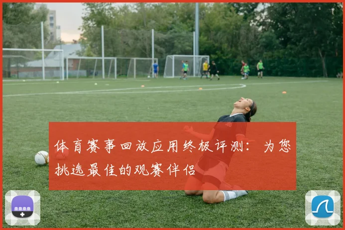 体育赛事回放应用终极评测：为您挑选最佳的观赛伴侣