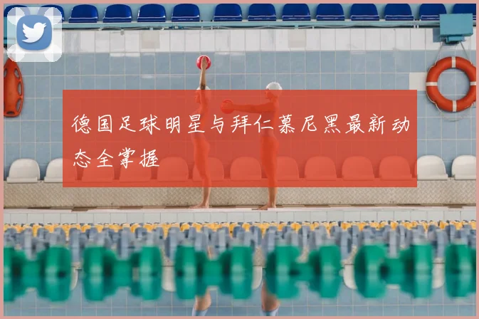 德国足球明星与拜仁慕尼黑最新动态全掌握