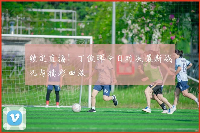 锁定直播！丁俊晖今日对决最新战况与精彩回放